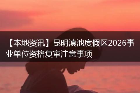 【本地资讯】昆明滇池度假区2026事业单位资格复审注意事项
