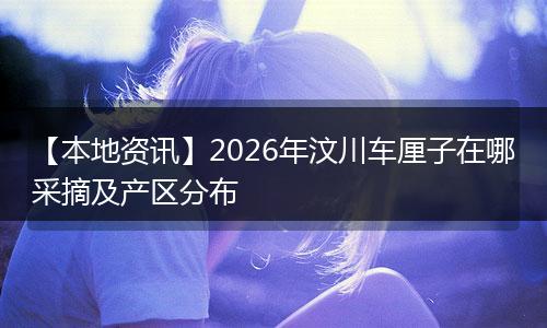 【本地资讯】2026年汶川车厘子在哪采摘及产区分布