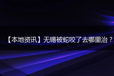 【本地资讯】无锡被蛇咬了去哪里治？