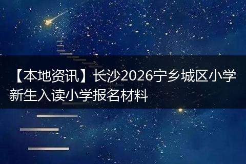 【本地资讯】长沙2026宁乡城区小学新生入读小学报名材料