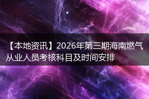 【本地资讯】2026年第三期海南燃气从业人员考核科目及时间安排