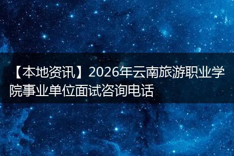 【本地资讯】2026年云南旅游职业学院事业单位面试咨询电话
