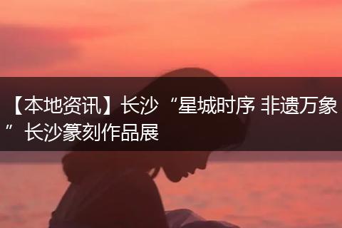 【本地资讯】长沙“星城时序 非遗万象”长沙篆刻作品展