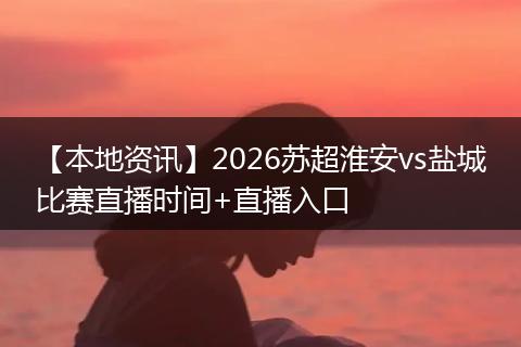 【本地资讯】2026苏超淮安vs盐城比赛直播时间+直播入口