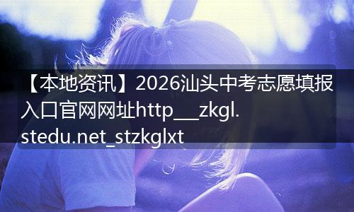 【本地资讯】2026汕头中考志愿填报入口官网网址http___zkgl.stedu.net_stzkglxt