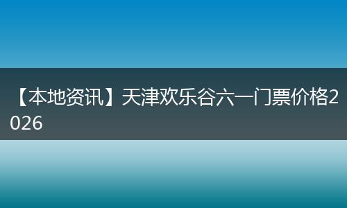 【本地资讯】天津欢乐谷六一门票价格2026