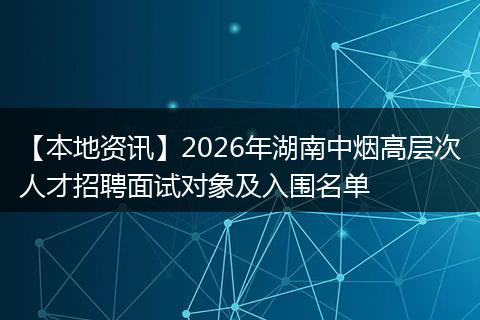 【本地资讯】2026年湖南中烟高层次人才招聘面试对象及入围名单