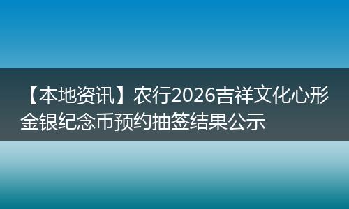 【本地资讯】农行2026吉祥文化心形金银纪念币预约抽签结果公示
