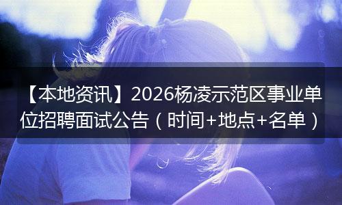 【本地资讯】2026杨凌示范区事业单位招聘面试公告（时间+地点+名单）