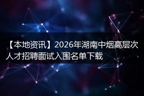 【本地资讯】2026年湖南中烟高层次人才招聘面试入围名单下载