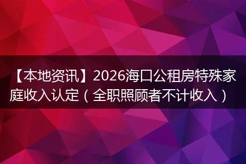 【本地资讯】2026海口公租房特殊家庭收入认定（全职照顾者不计收入）