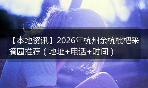 【本地资讯】2026年杭州余杭枇杷采摘园推荐（地址+电话+时间）