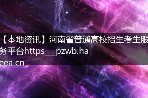 【本地资讯】河南省普通高校招生考生服务平台https___pzwb.haeea.cn_