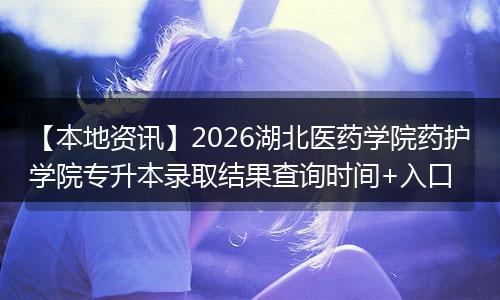 【本地资讯】2026湖北医药学院药护学院专升本录取结果查询时间+入口