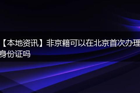 【本地资讯】非京籍可以在北京首次办理身份证吗