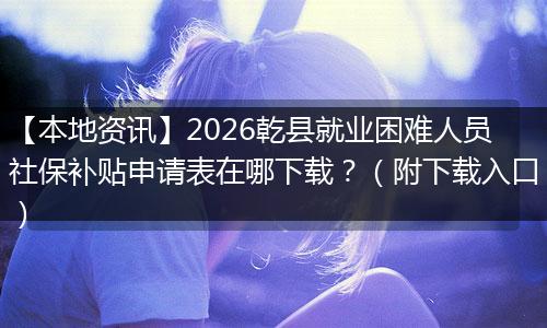 【本地资讯】2026乾县就业困难人员社保补贴申请表在哪下载？（附下载入口）