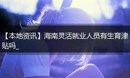 【本地资讯】海南灵活就业人员有生育津贴吗_