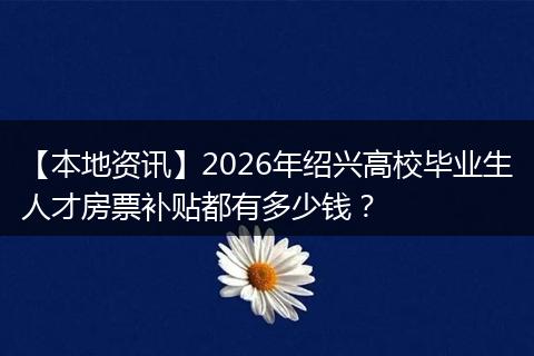 【本地资讯】2026年绍兴高校毕业生人才房票补贴都有多少钱？