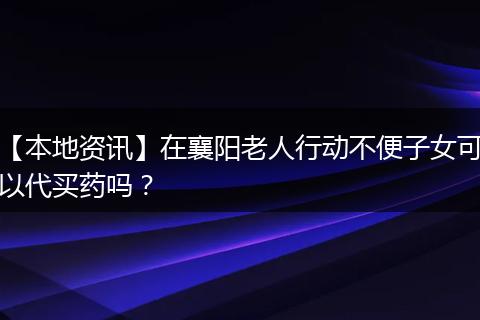 【本地资讯】在襄阳老人行动不便子女可以代买药吗？