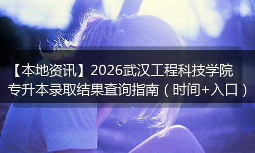 【本地资讯】2026武汉工程科技学院专升本录取结果查询指南（时间+入口）