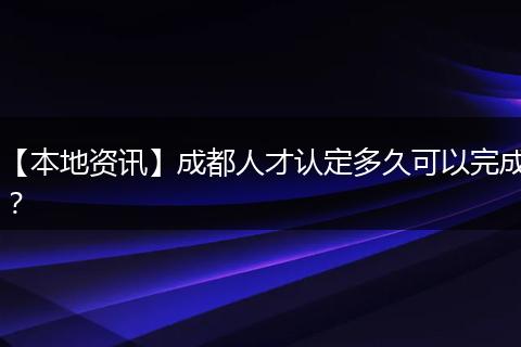 【本地资讯】成都人才认定多久可以完成？