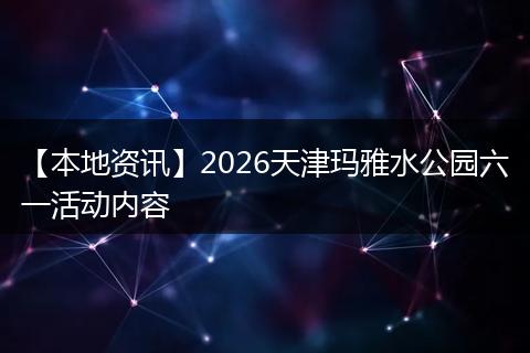 【本地资讯】2026天津玛雅水公园六一活动内容
