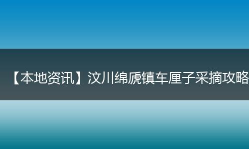 【本地资讯】汶川绵虒镇车厘子采摘攻略