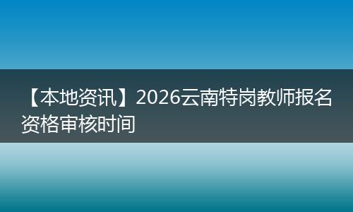 【本地资讯】2026云南特岗教师报名资格审核时间