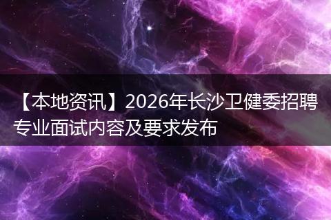 【本地资讯】2026年长沙卫健委招聘专业面试内容及要求发布