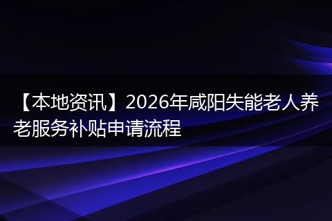 【本地资讯】2026年咸阳失能老人养老服务补贴申请流程