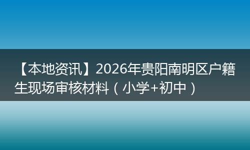 【本地资讯】2026年贵阳南明区户籍生现场审核材料（小学+初中）