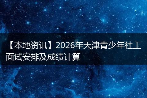 【本地资讯】2026年天津青少年社工面试安排及成绩计算