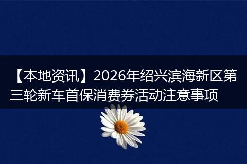 【本地资讯】2026年绍兴滨海新区第三轮新车首保消费券活动注意事项