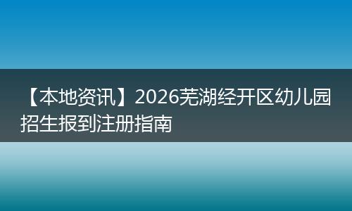 【本地资讯】2026芜湖经开区幼儿园招生报到注册指南