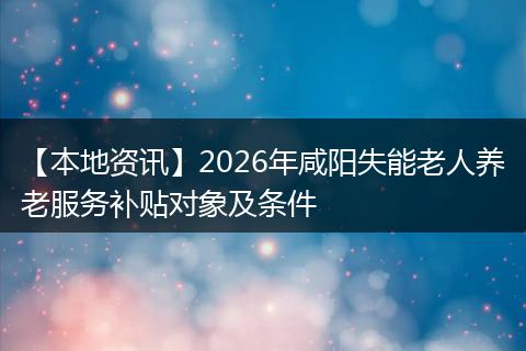 【本地资讯】2026年咸阳失能老人养老服务补贴对象及条件