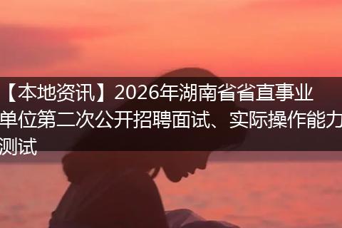 【本地资讯】2026年湖南省省直事业单位第二次公开招聘面试、实际操作能力测试