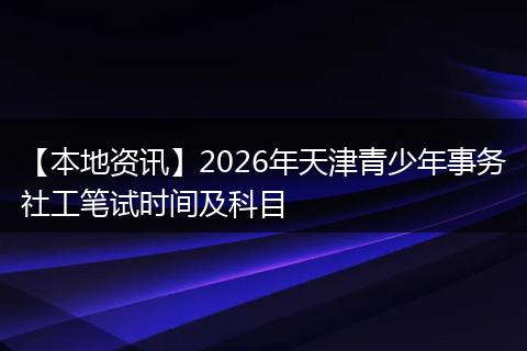 【本地资讯】2026年天津青少年事务社工笔试时间及科目