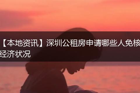 【本地资讯】深圳公租房申请哪些人免核经济状况