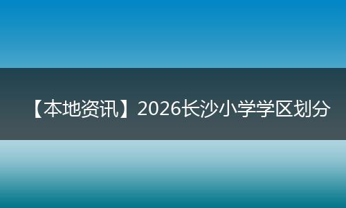【本地资讯】2026长沙小学学区划分
