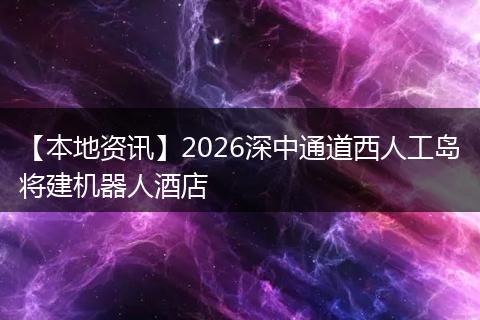 【本地资讯】2026深中通道西人工岛将建机器人酒店