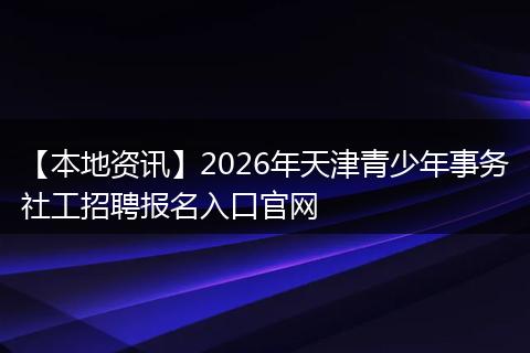 【本地资讯】2026年天津青少年事务社工招聘报名入口官网