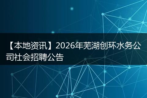 【本地资讯】2026年芜湖创环水务公司社会招聘公告