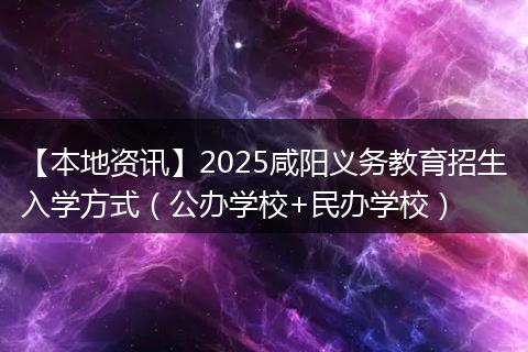【本地资讯】2025咸阳义务教育招生入学方式（公办学校+民办学校）
