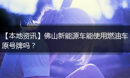 【本地资讯】佛山新能源车能使用燃油车原号牌吗？