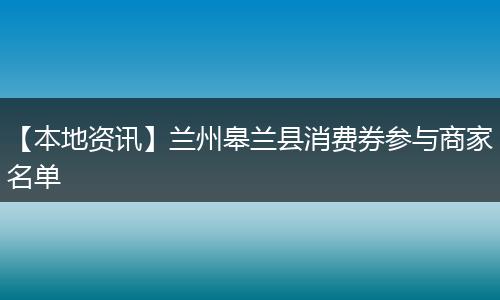 【本地资讯】兰州皋兰县消费券参与商家名单