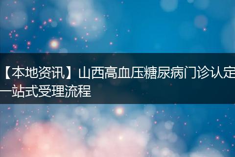 【本地资讯】山西高血压糖尿病门诊认定一站式受理流程