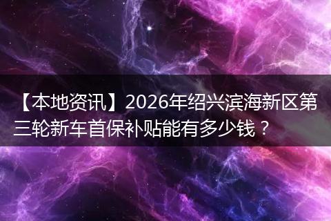 【本地资讯】2026年绍兴滨海新区第三轮新车首保补贴能有多少钱？