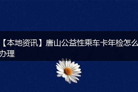 【本地资讯】唐山公益性乘车卡年检怎么办理