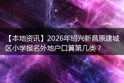 【本地资讯】2026年绍兴新昌原建城区小学报名外地户口算第几类？