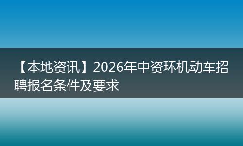 【本地资讯】2026年中资环机动车招聘报名条件及要求
